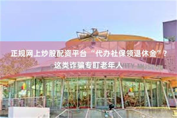 正规网上炒股配资平台 “代办社保领退休金”？这类诈骗专盯老年人
