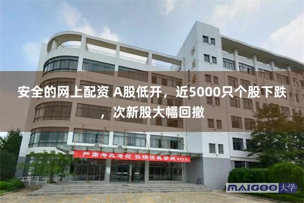 安全的网上配资 A股低开，近5000只个股下跌，次新股大幅回撤