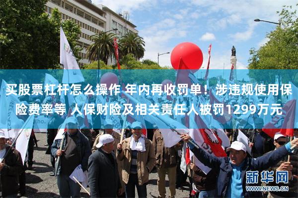 买股票杠杆怎么操作 年内再收罚单！涉违规使用保险费率等 人保财险及相关责任人被罚1299万元