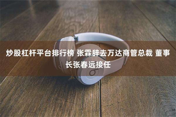 炒股杠杆平台排行榜 张霖辞去万达商管总裁 董事长张春远接任