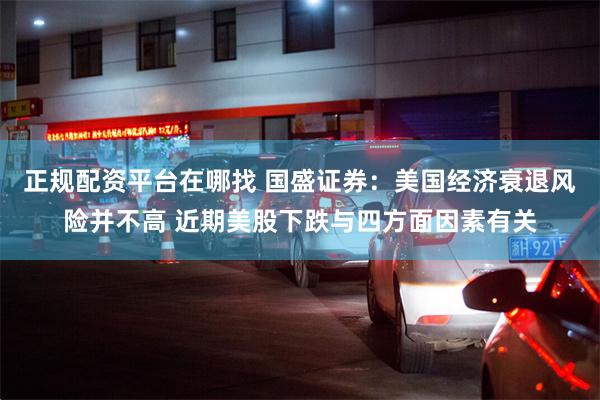 正规配资平台在哪找 国盛证券：美国经济衰退风险并不高 近期美股下跌与四方面因素有关