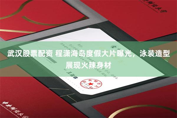 武汉股票配资 程潇海岛度假大片曝光，泳装造型展现火辣身材