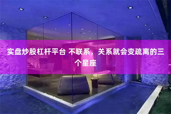 实盘炒股杠杆平台 不联系，关系就会变疏离的三个星座