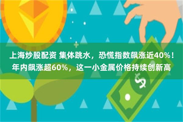 上海炒股配资 集体跳水，恐慌指数飙涨近40%！年内飙涨超60%，这一小金属价格持续创新高