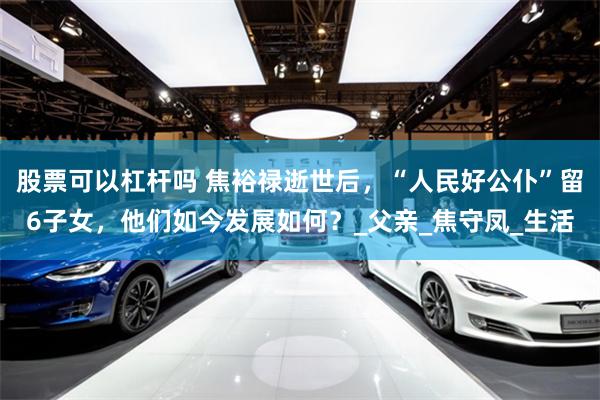 股票可以杠杆吗 焦裕禄逝世后，“人民好公仆”留6子女，他们如今发展如何？_父亲_焦守凤_生活