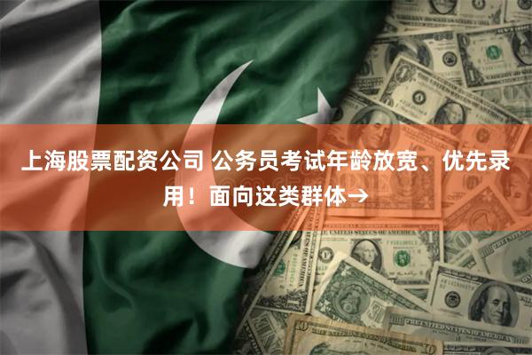 上海股票配资公司 公务员考试年龄放宽、优先录用！面向这类群体→