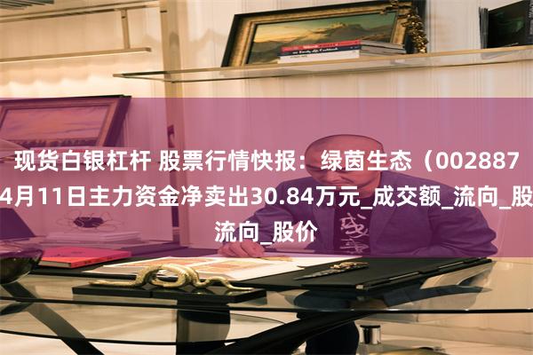 现货白银杠杆 股票行情快报：绿茵生态（002887）4月11日主力资金净卖出30.84万元_成交额_流向_股价