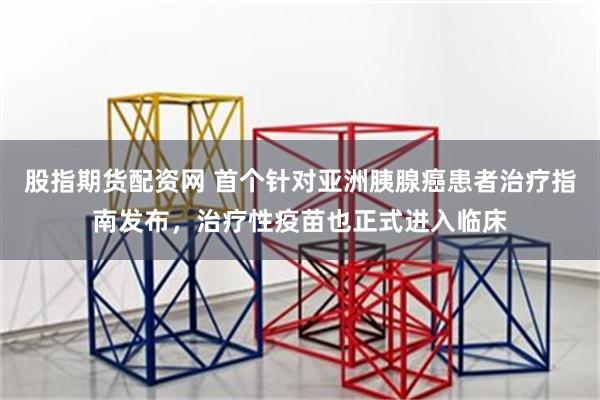股指期货配资网 首个针对亚洲胰腺癌患者治疗指南发布，治疗性疫苗也正式进入临床