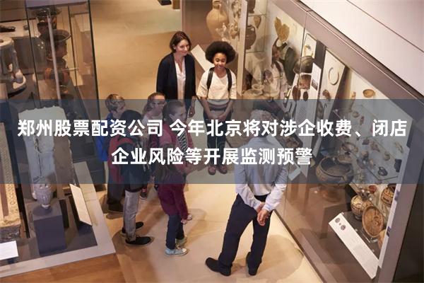郑州股票配资公司 今年北京将对涉企收费、闭店企业风险等开展监测预警