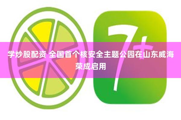 学炒股配资 全国首个核安全主题公园在山东威海荣成启用