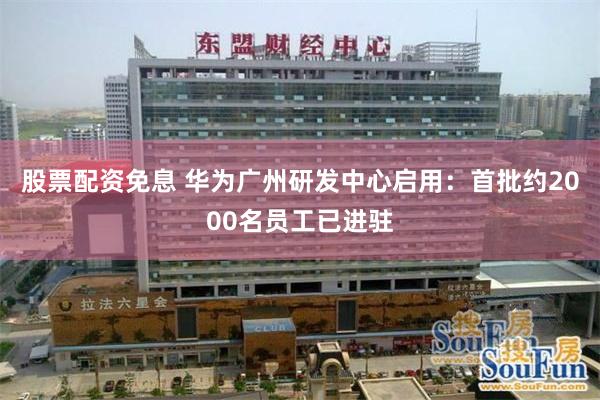 股票配资免息 华为广州研发中心启用：首批约2000名员工已进驻
