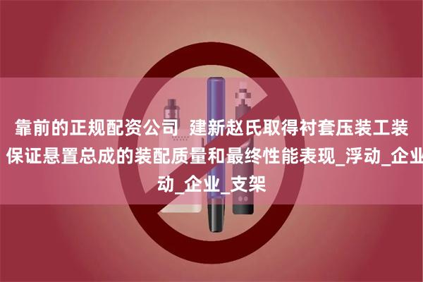 靠前的正规配资公司  建新赵氏取得衬套压装工装专利，保证悬置总成的装配质量和最终性能表现_浮动_企业_支架