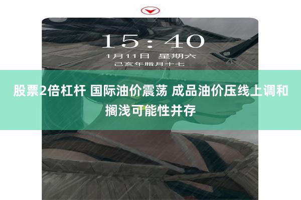 股票2倍杠杆 国际油价震荡 成品油价压线上调和搁浅可能性并存