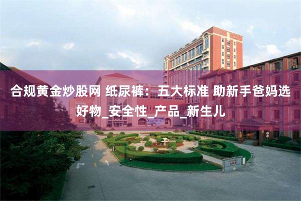 合规黄金炒股网 纸尿裤：五大标准 助新手爸妈选好物_安全性_产品_新生儿