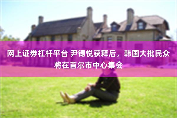 网上证劵杠杆平台 尹锡悦获释后，韩国大批民众将在首尔市中心集会