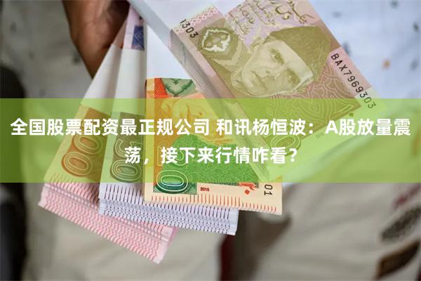 全国股票配资最正规公司 和讯杨恒波：A股放量震荡，接下来行情咋看？
