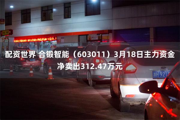 配资世界 合锻智能（603011）3月18日主力资金净卖出312.47万元