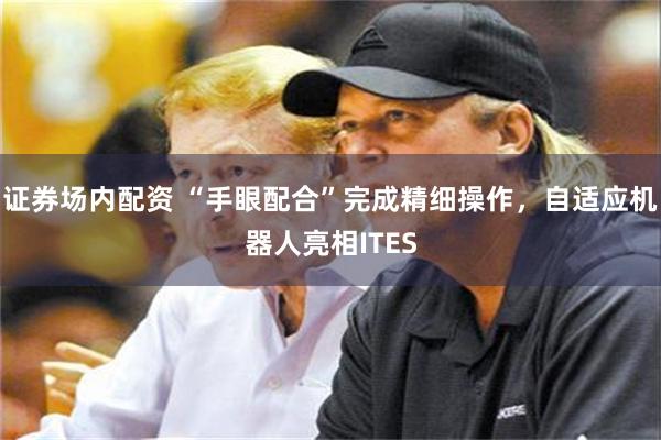 证券场内配资 “手眼配合”完成精细操作，自适应机器人亮相ITES