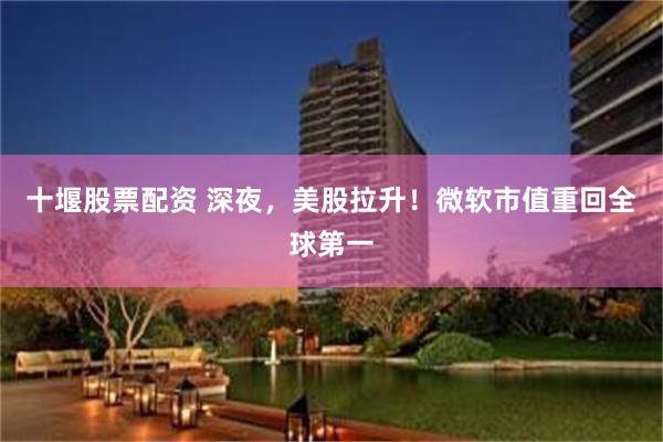 十堰股票配资 深夜，美股拉升！微软市值重回全球第一