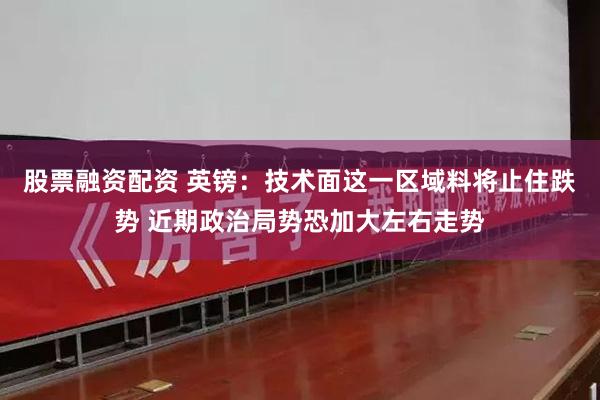 股票融资配资 英镑：技术面这一区域料将止住跌势 近期政治局势恐加大左右走势