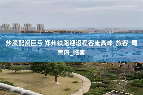 炒股配资巨亏 郑州铁路迎返程客流高峰_旅客_局管内_临客