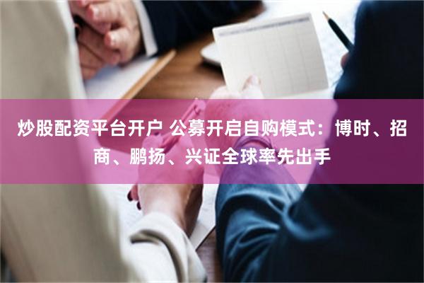 炒股配资平台开户 公募开启自购模式：博时、招商、鹏扬、兴证全球率先出手