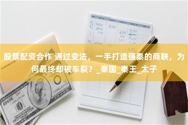 股票配资合作 通过变法，一手打造强秦的商鞅，为何最终却被车裂？_秦国_秦王_太子