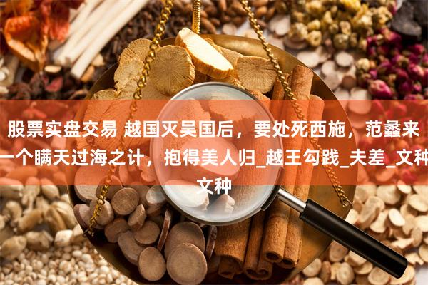 股票实盘交易 越国灭吴国后，要处死西施，范蠡来一个瞒天过海之计，抱得美人归_越王勾践_夫差_文种