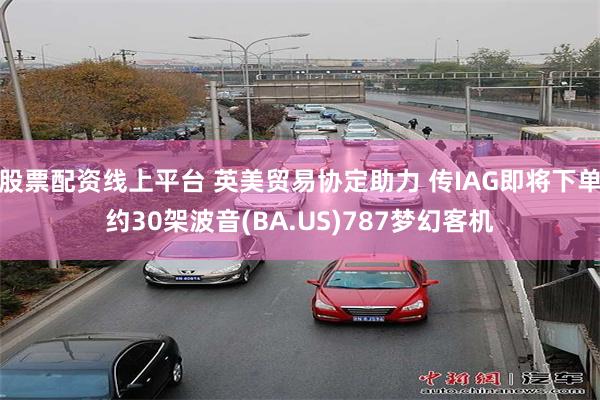 股票配资线上平台 英美贸易协定助力 传IAG即将下单约30架波音(BA.US)787梦幻客机