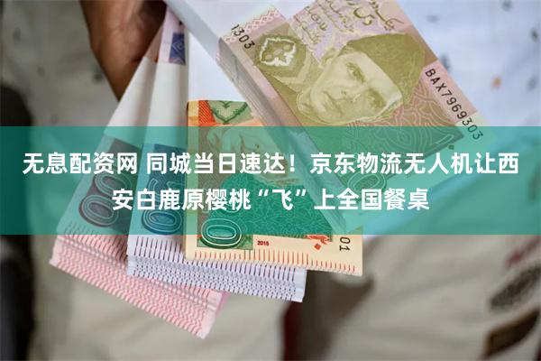 无息配资网 同城当日速达！京东物流无人机让西安白鹿原樱桃“飞”上全国餐桌
