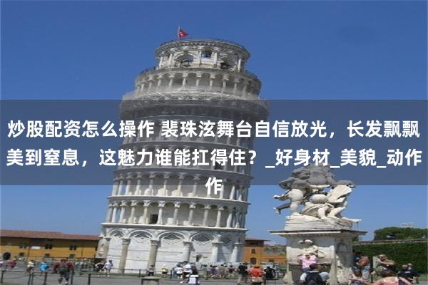 炒股配资怎么操作 裴珠泫舞台自信放光，长发飘飘美到窒息，这魅力谁能扛得住？_好身材_美貌_动作