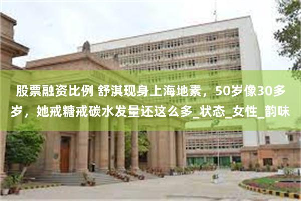 股票融资比例 舒淇现身上海地素，50岁像30多岁，她戒糖戒碳水发量还这么多_状态_女性_韵味