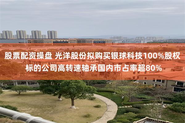 股票配资操盘 光洋股份拟购买银球科技100%股权 标的公司高转速轴承国内市占率超80%