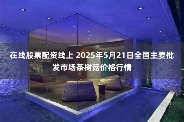 在线股票配资线上 2025年5月21日全国主要批发市场茶树菇价格行情