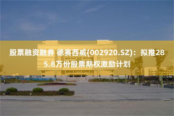 股票融资融券 德赛西威(002920.SZ)：拟推285.8万份股票期权激励计划