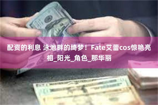 配资的利息 泳池畔的绮梦！Fate艾蕾cos惊艳亮相_阳光_角色_那华丽