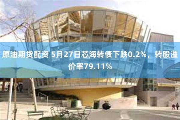 原油期货配资 5月27日芯海转债下跌0.2%，转股溢价率79.11%