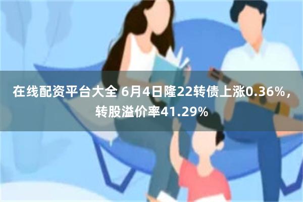 在线配资平台大全 6月4日隆22转债上涨0.36%，转股溢价率41.29%