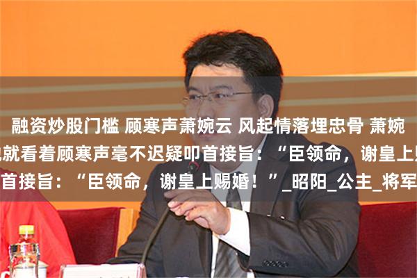 融资炒股门槛 顾寒声萧婉云 风起情落埋忠骨 萧婉云的心一颤。 　　接着，她就看着顾寒声毫不迟疑叩首接旨：“臣领命，谢皇上赐婚！”_昭阳_公主_将军