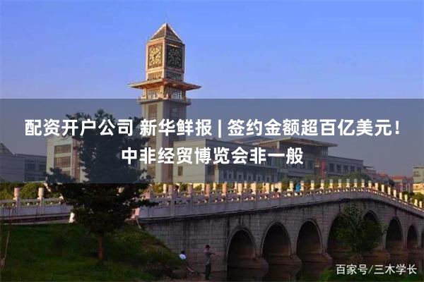 配资开户公司 新华鲜报 | 签约金额超百亿美元！中非经贸博览会非一般