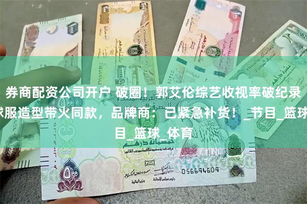 券商配资公司开户 破圈！郭艾伦综艺收视率破纪录，棒球服造型带火同款，品牌商：已紧急补货！_节目_篮球_体育