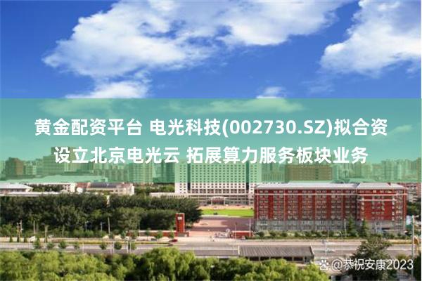 黄金配资平台 电光科技(002730.SZ)拟合资设立北京电光云 拓展算力服务板块业务