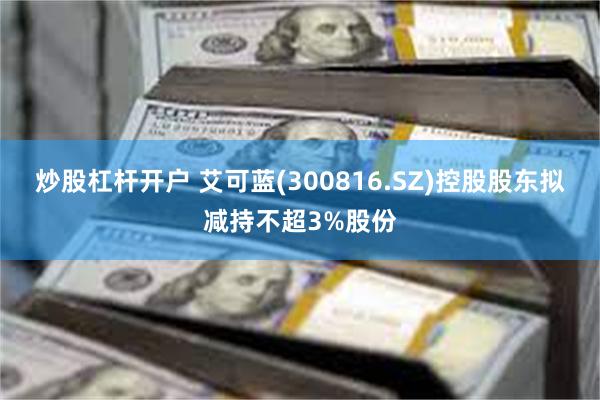 炒股杠杆开户 艾可蓝(300816.SZ)控股股东拟减持不超3%股份