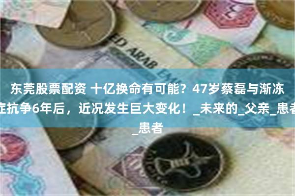 东莞股票配资 十亿换命有可能？47岁蔡磊与渐冻症抗争6年后，近况发生巨大变化！_未来的_父亲_患者