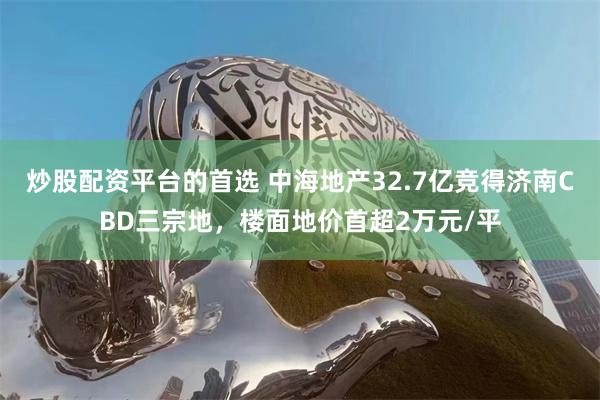 炒股配资平台的首选 中海地产32.7亿竞得济南CBD三宗地，楼面地价首超2万元/平