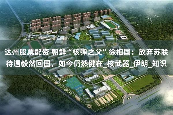 达州股票配资 朝鲜“核弹之父”徐相国：放弃苏联待遇毅然回国，如今仍然健在_核武器_伊朗_知识