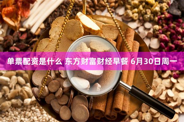 单票配资是什么 东方财富财经早餐 6月30日周一