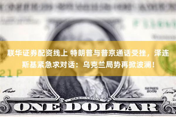 联华证券配资线上 特朗普与普京通话受挫，泽连斯基紧急求对话：乌克兰局势再掀波澜！