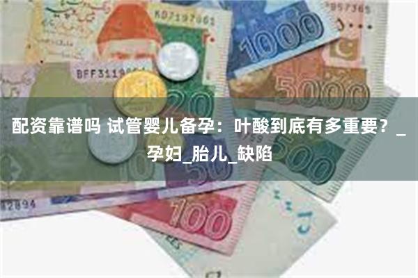 配资靠谱吗 试管婴儿备孕：叶酸到底有多重要？_孕妇_胎儿_缺陷
