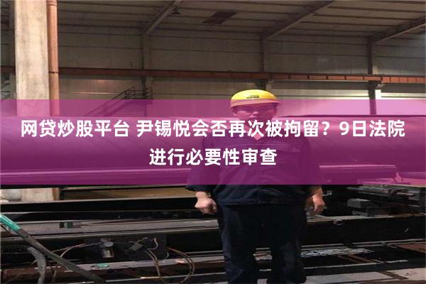 网贷炒股平台 尹锡悦会否再次被拘留？9日法院进行必要性审查